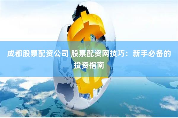 成都股票配资公司 股票配资网技巧：新手必备的投资指南