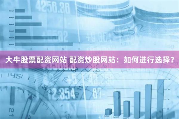 大牛股票配资网站 配资炒股网站：如何进行选择？